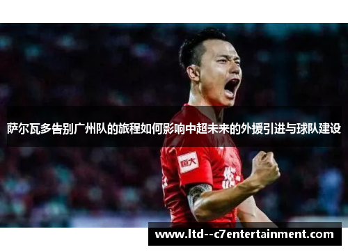 萨尔瓦多告别广州队的旅程如何影响中超未来的外援引进与球队建设