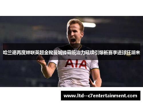 哈兰德再度蝉联英超金靴曼城锋霸统治力延续引爆新赛季进球狂潮来 哈兰德再度蝉联英超金靴曼城锋霸统治力延续引爆新赛季进球狂潮来