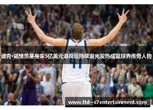 迪克·诺维茨基身家5亿美元退役后持续发光发热成篮球界传奇人物