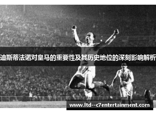 迪斯蒂法诺对皇马的重要性及其历史地位的深刻影响解析